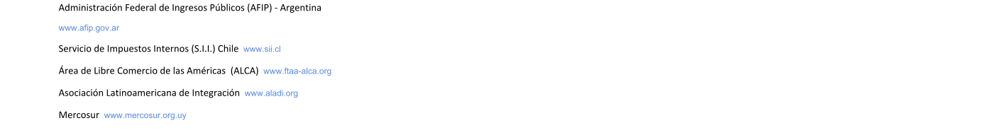 Administracin Federal de Ingresos Pblicos (AFIP) - Argentina  www.afip.gov.ar Servicio de Impuestos Internos (S.I.I.) Chile  www.sii.cl rea de Libre Comercio de las Amricas  (ALCA)  www.ftaa-alca.org Asociacin Latinoamericana de Integracin  www.aladi.org Mercosur  www.mercosur.org.uy