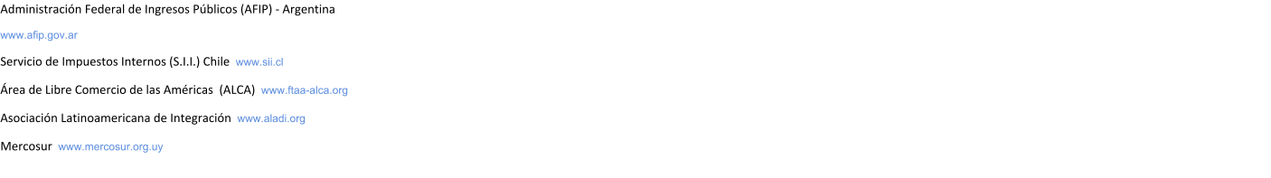 Administracin Federal de Ingresos Pblicos (AFIP) - Argentina  www.afip.gov.ar Servicio de Impuestos Internos (S.I.I.) Chile  www.sii.cl rea de Libre Comercio de las Amricas  (ALCA)  www.ftaa-alca.org Asociacin Latinoamericana de Integracin  www.aladi.org Mercosur  www.mercosur.org.uy